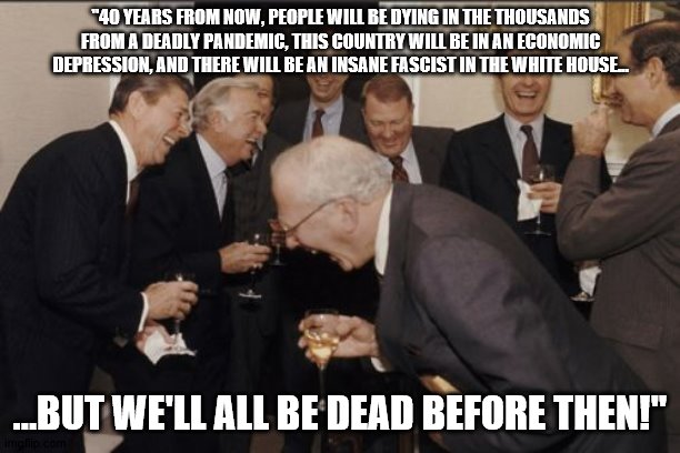 Laughing Men In Suits | "40 YEARS FROM NOW, PEOPLE WILL BE DYING IN THE THOUSANDS FROM A DEADLY PANDEMIC, THIS COUNTRY WILL BE IN AN ECONOMIC DEPRESSION, AND THERE WILL BE AN INSANE FASCIST IN THE WHITE HOUSE... ...BUT WE'LL ALL BE DEAD BEFORE THEN!" | image tagged in memes,laughing men in suits | made w/ Imgflip meme maker