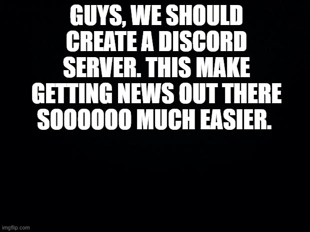 Black background | GUYS, WE SHOULD CREATE A DISCORD SERVER. THIS MAKE GETTING NEWS OUT THERE SOOOOOO MUCH EASIER. | image tagged in black background | made w/ Imgflip meme maker