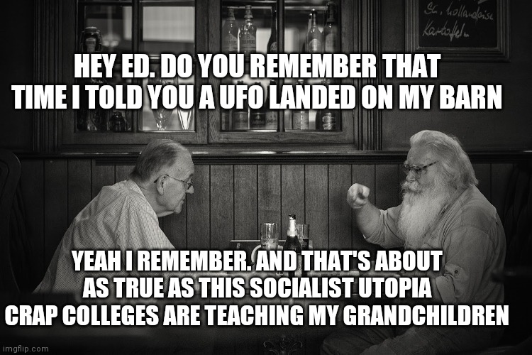 old men | HEY ED. DO YOU REMEMBER THAT TIME I TOLD YOU A UFO LANDED ON MY BARN; YEAH I REMEMBER. AND THAT'S ABOUT AS TRUE AS THIS SOCIALIST UTOPIA CRAP COLLEGES ARE TEACHING MY GRANDCHILDREN | image tagged in old men | made w/ Imgflip meme maker