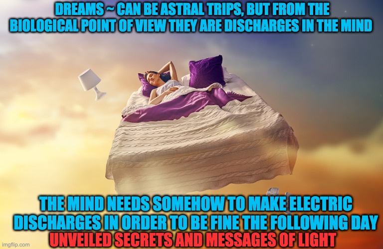 DREAMS | DREAMS ~ CAN BE ASTRAL TRIPS, BUT FROM THE BIOLOGICAL POINT OF VIEW THEY ARE DISCHARGES IN THE MIND; THE MIND NEEDS SOMEHOW TO MAKE ELECTRIC DISCHARGES IN ORDER TO BE FINE THE FOLLOWING DAY; UNVEILED SECRETS AND MESSAGES OF LIGHT | image tagged in dreams | made w/ Imgflip meme maker