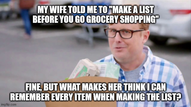 Grocery Store Tips | MY WIFE TOLD ME TO "MAKE A LIST
BEFORE YOU GO GROCERY SHOPPING"; FINE, BUT WHAT MAKES HER THINK I CAN
REMEMBER EVERY ITEM WHEN MAKING THE LIST? | image tagged in grocery store tips | made w/ Imgflip meme maker