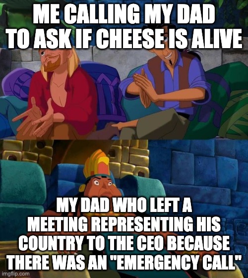 Cheese | ME CALLING MY DAD TO ASK IF CHEESE IS ALIVE; MY DAD WHO LEFT A MEETING REPRESENTING HIS COUNTRY TO THE CEO BECAUSE THERE WAS AN "EMERGENCY CALL" | image tagged in road to el dorado | made w/ Imgflip meme maker