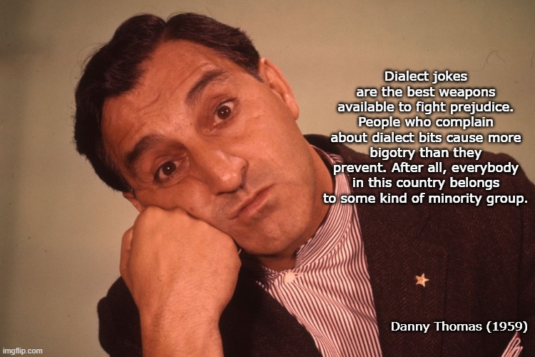 Wise Words... | Dialect jokes are the best weapons available to fight prejudice. People who complain about dialect bits cause more bigotry than they prevent. After all, everybody in this country belongs to some kind of minority group. Danny Thomas (1959) | image tagged in dialect jokes,prejudice,complain,minority,everybody | made w/ Imgflip meme maker