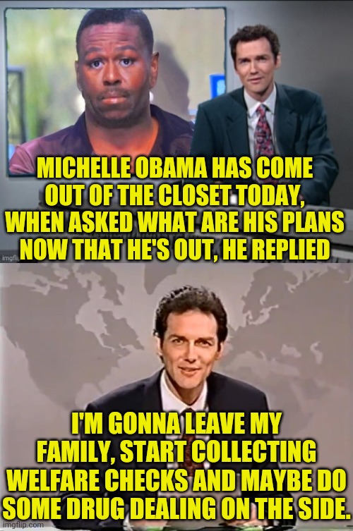 Mike or Michelle Obama | MICHELLE OBAMA HAS COME OUT OF THE CLOSET TODAY, WHEN ASKED WHAT ARE HIS PLANS NOW THAT HE'S OUT, HE REPLIED; I'M GONNA LEAVE MY FAMILY, START COLLECTING WELFARE CHECKS AND MAYBE DO SOME DRUG DEALING ON THE SIDE. | image tagged in satire,michelle obama,mike obama,weekend update with norm,norm macdonald,political meme | made w/ Imgflip meme maker