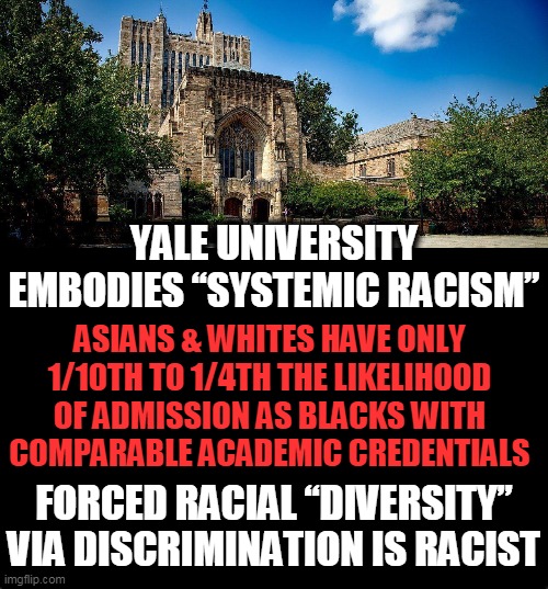 White Privilege? Yale Racially Balances Classes AGAINST Whites! | YALE UNIVERSITY EMBODIES “SYSTEMIC RACISM”; ASIANS & WHITES HAVE ONLY 1/10TH TO 1/4TH THE LIKELIHOOD OF ADMISSION AS BLACKS WITH COMPARABLE ACADEMIC CREDENTIALS; FORCED RACIAL “DIVERSITY” VIA DISCRIMINATION IS RACIST | image tagged in politics,political meme,liberalism,racism,higher education,white privilege | made w/ Imgflip meme maker