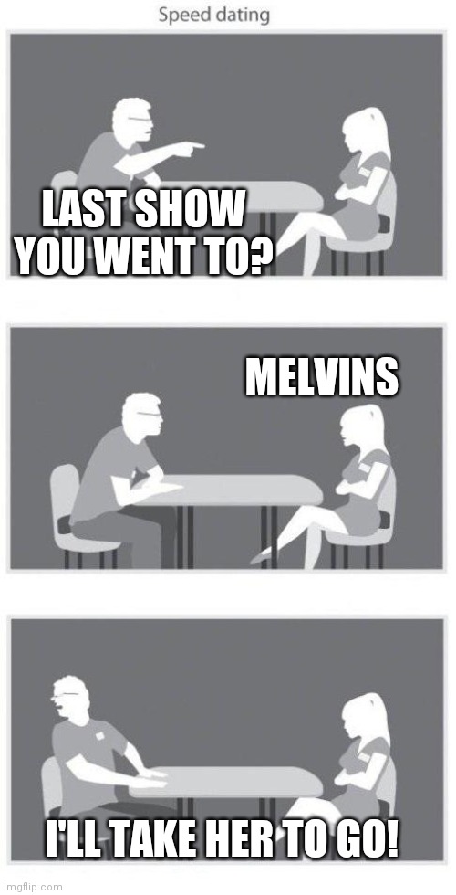 Melvins | LAST SHOW YOU WENT TO? MELVINS; I'LL TAKE HER TO GO! | image tagged in speed dating | made w/ Imgflip meme maker