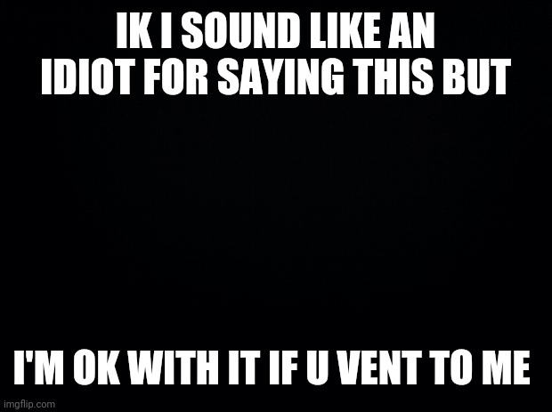 So yeah | IK I SOUND LIKE AN IDIOT FOR SAYING THIS BUT; I'M OK WITH IT IF U VENT TO ME | image tagged in black background | made w/ Imgflip meme maker