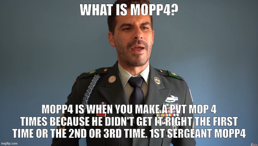 Board questions | WHAT IS MOPP4? MOPP4 IS WHEN YOU MAKE A PVT MOP 4 TIMES BECAUSE HE DIDN'T GET IT RIGHT THE FIRST TIME OR THE 2ND OR 3RD TIME. 1ST SERGEANT MOPP4 | image tagged in funny | made w/ Imgflip meme maker
