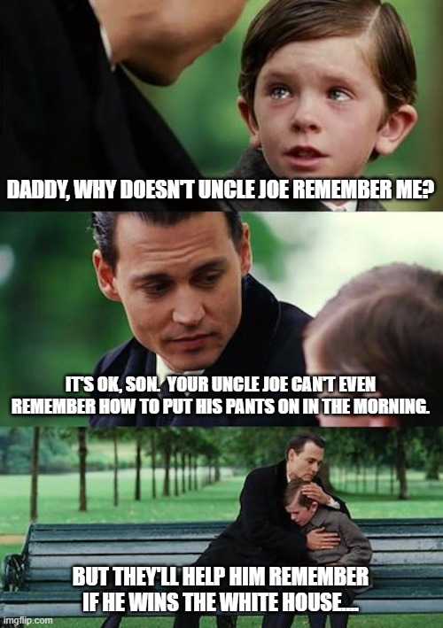 Finding Uncle Joe | DADDY, WHY DOESN'T UNCLE JOE REMEMBER ME? IT'S OK, SON.  YOUR UNCLE JOE CAN'T EVEN REMEMBER HOW TO PUT HIS PANTS ON IN THE MORNING. BUT THEY'LL HELP HIM REMEMBER IF HE WINS THE WHITE HOUSE.... | image tagged in memes,finding neverland,joe biden,memory,forget,gaffe | made w/ Imgflip meme maker
