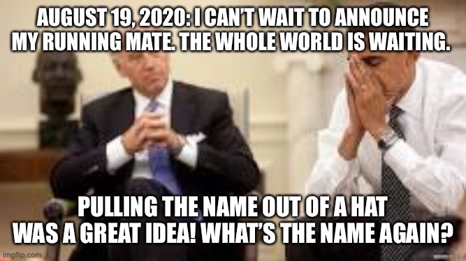 Biden and Obama | AUGUST 19, 2020: I CAN’T WAIT TO ANNOUNCE MY RUNNING MATE. THE WHOLE WORLD IS WAITING. PULLING THE NAME OUT OF A HAT WAS A GREAT IDEA! WHAT’S THE NAME AGAIN? | image tagged in obama and biden | made w/ Imgflip meme maker