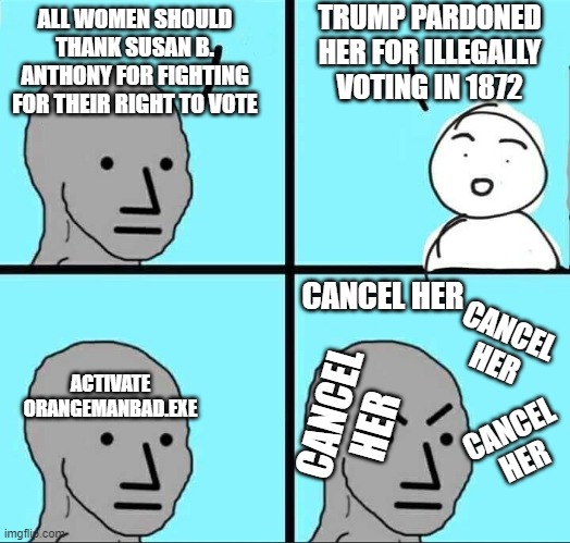 Democrat Rule #6: EVERYTHING Orange Man Does is Bad, NO exception | TRUMP PARDONED HER FOR ILLEGALLY VOTING IN 1872; ALL WOMEN SHOULD THANK SUSAN B. ANTHONY FOR FIGHTING FOR THEIR RIGHT TO VOTE; CANCEL HER; CANCEL HER; ACTIVATE ORANGEMANBAD.EXE; CANCEL HER; CANCEL HER | image tagged in npc meme | made w/ Imgflip meme maker