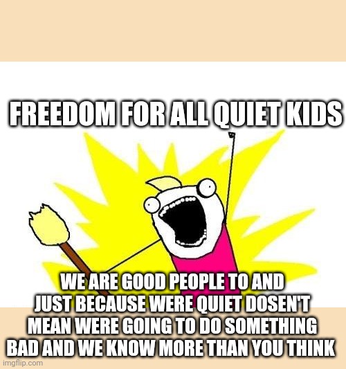 As a quiet kid myself the one thing I want is freedom we are good people and don't deserve to stereotyped and as deceived bad | FREEDOM FOR ALL QUIET KIDS; WE ARE GOOD PEOPLE TO AND JUST BECAUSE WERE QUIET DOSEN'T MEAN WERE GOING TO DO SOMETHING BAD AND WE KNOW MORE THAN YOU THINK | image tagged in memes,x all the y | made w/ Imgflip meme maker