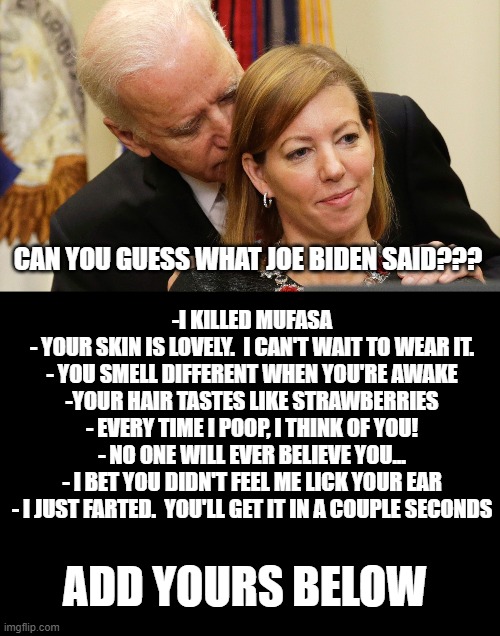 Creepy Joe strikes again, often. | CAN YOU GUESS WHAT JOE BIDEN SAID??? -I KILLED MUFASA
- YOUR SKIN IS LOVELY.  I CAN'T WAIT TO WEAR IT.
- YOU SMELL DIFFERENT WHEN YOU'RE AWAKE
-YOUR HAIR TASTES LIKE STRAWBERRIES
- EVERY TIME I POOP, I THINK OF YOU!
- NO ONE WILL EVER BELIEVE YOU...
- I BET YOU DIDN'T FEEL ME LICK YOUR EAR
- I JUST FARTED.  YOU'LL GET IT IN A COUPLE SECONDS; ADD YOURS BELOW | image tagged in sniffing joe biden,joe biden,creepy joe biden | made w/ Imgflip meme maker