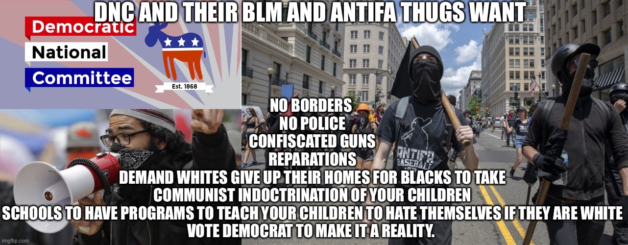 DNC AND THEIR BLM AND ANTIFA THUGS WANT; NO BORDERS 
NO POLICE
CONFISCATED GUNS
REPARATIONS
DEMAND WHITES GIVE UP THEIR HOMES FOR BLACKS TO TAKE
COMMUNIST INDOCTRINATION OF YOUR CHILDREN
SCHOOLS TO HAVE PROGRAMS TO TEACH YOUR CHILDREN TO HATE THEMSELVES IF THEY ARE WHITE

VOTE DEMOCRAT TO MAKE IT A REALITY. | image tagged in dnc | made w/ Imgflip meme maker