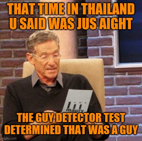Maury Lie Detector Meme | THAT TIME IN THAILAND U SAID WAS JUS AIGHT; THE GUY DETECTOR TEST DETERMINED THAT WAS A GUY | image tagged in memes,maury lie detector | made w/ Imgflip meme maker
