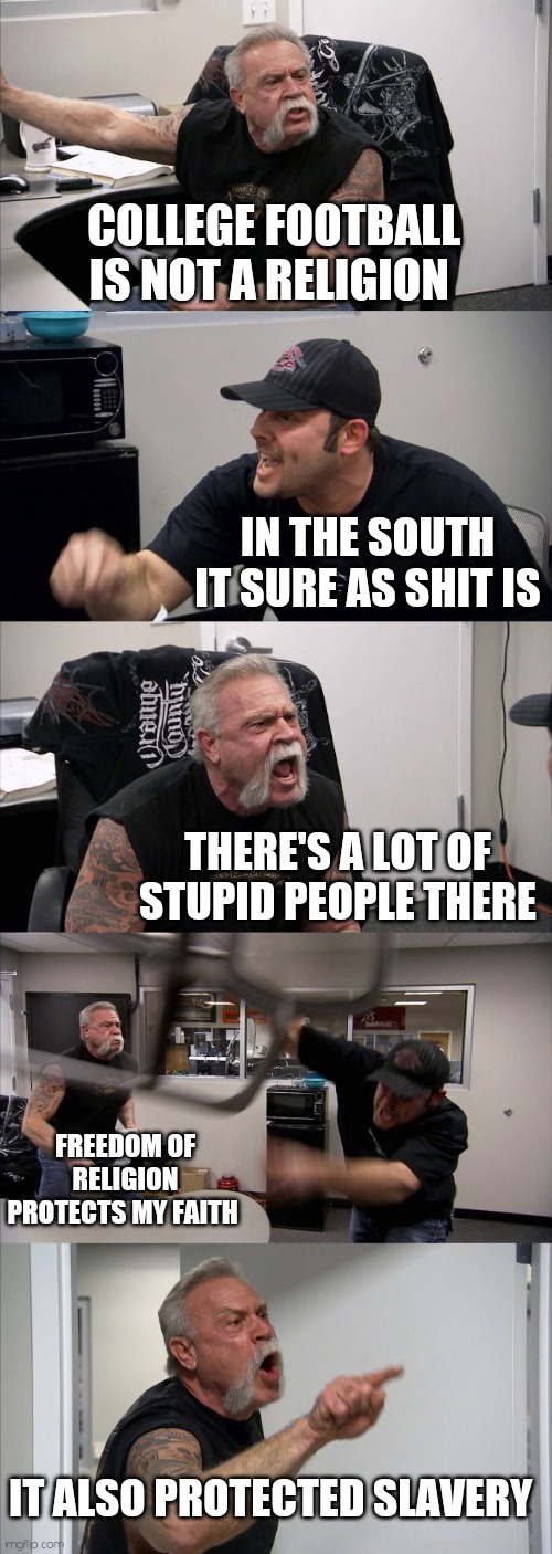 American Chopper Argument | COLLEGE FOOTBALL IS NOT A RELIGION; IN THE SOUTH IT SURE AS SHIT IS; THERE'S A LOT OF STUPID PEOPLE THERE; FREEDOM OF RELIGION PROTECTS MY FAITH; IT ALSO PROTECTED SLAVERY | image tagged in memes,american chopper argument | made w/ Imgflip meme maker