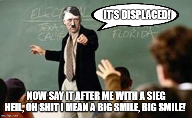 There is no such word as "Deplaced". Get it right or you get the beans again. | IT'S DISPLACED! NOW SAY IT AFTER ME WITH A SIEG HEIL, OH SHIT I MEAN A BIG SMILE, BIG SMILE! | image tagged in grammar nazi teacher | made w/ Imgflip meme maker