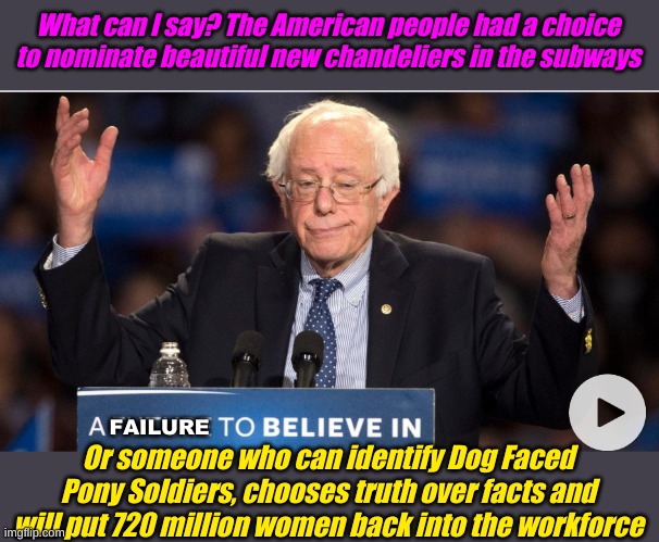 Bernie, Bernie, Bernie, you're just feeling a little rejected. Here, have a seat by Tara Reade | What can I say? The American people had a choice to nominate beautiful new chandeliers in the subways; FAILURE; Or someone who can identify Dog Faced Pony Soldiers, chooses truth over facts and will put 720 million women back into the workforce | image tagged in a failure to believe in | made w/ Imgflip meme maker