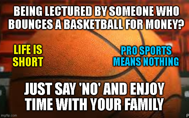 BEING LECTURED BY SOMEONE WHO
BOUNCES A BASKETBALL FOR MONEY? PRO SPORTS
MEANS NOTHING; LIFE IS
SHORT; JUST SAY 'NO' AND ENJOY
TIME WITH YOUR FAMILY | made w/ Imgflip meme maker