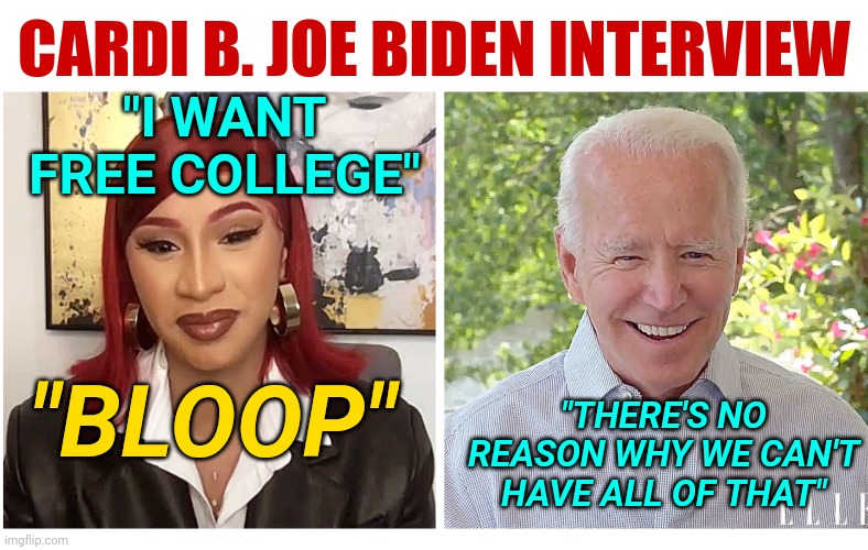 Cardi B Interviews Democrat Joe Biden: Important Quotes To Remember | CARDI B. JOE BIDEN INTERVIEW; "I WANT FREE COLLEGE"; "THERE'S NO REASON WHY WE CAN'T HAVE ALL OF THAT"; "BLOOP" | image tagged in cardi b demands,election 2020,joe biden,lol so funny,news,trolling | made w/ Imgflip meme maker