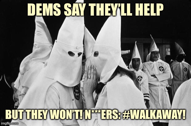 Yeah mb don't listen to these guys when it comes to their views on the Democratic Party and black voters | DEMS SAY THEY’LL HELP; BUT THEY WON’T! N***ERS: #WALKAWAY! | image tagged in kkk whispering,walkaway,racists,kkk,conservative logic,racist | made w/ Imgflip meme maker