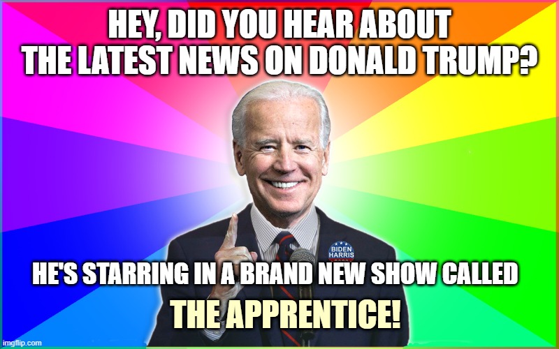 Forgetful Joe got a favorite new show! | HEY, DID YOU HEAR ABOUT THE LATEST NEWS ON DONALD TRUMP? HE'S STARRING IN A BRAND NEW SHOW CALLED; THE APPRENTICE! | image tagged in forgetful joe,joe biden,kamala harris,biden,2020,political meme | made w/ Imgflip meme maker