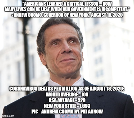 "AMERICANS LEARNED A CRITICAL LESSON ... HOW MANY LIVES CAN BE LOST WHEN OUR GOVERNMENT IS INCOMPETENT."
- ANDEW CUOMO, GOVERNOR OF NEW YORK,  AUGUST 18, 2020; CORONAVIRUS DEATHS PER MILLION AS OF AUGUST 18, 2020: 
WORLD AVERAGE - 100
USA AVERAGE - 529
NEW YORK STATE - 1,693
PIC - ANDREW CUOMO BY PAT ARNOW | made w/ Imgflip meme maker