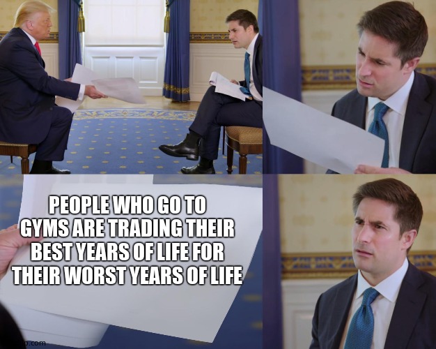 Trump interview | PEOPLE WHO GO TO GYMS ARE TRADING THEIR BEST YEARS OF LIFE FOR THEIR WORST YEARS OF LIFE | image tagged in trump interview | made w/ Imgflip meme maker