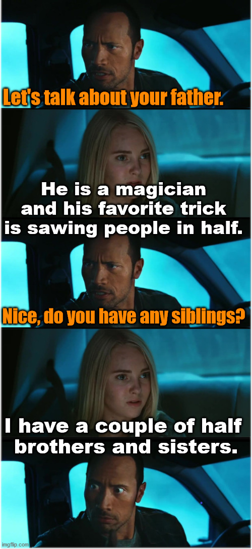 When you make small talk, you might get a pun. | Let's talk about your father. He is a magician and his favorite trick is sawing people in half. Nice, do you have any siblings? I have a couple of half 
brothers and sisters. | image tagged in the rock driving nocturnal dialogue extended 1,bad pun | made w/ Imgflip meme maker