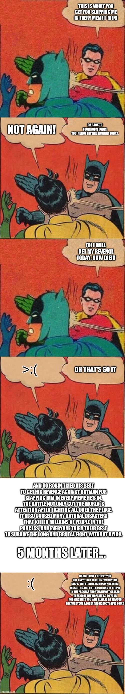 How Robin almost got his revenge | THIS IS WHAT YOU GET FOR SLAPPING ME IN EVERY MEME I´M IN! GO BACK TO YOUR ROOM ROBIN, YOU´RE NOT GETTING REVENGE TODAY. NOT AGAIN! OH I WILL GET MY REVENGE TODAY, NOW DIE!!! OH THAT'S SO IT; >:(; AND SO ROBIN TRIED HIS BEST TO GET HIS REVENGE AGAINST BATMAN FOR SLAPPING HIM IN EVERY MEME HE'S IN, THE BATTLE NOT ONLY GOT THE WORLD´S ATTENTION AFTER FIGHTING ALL OVER THE PLACE, IT ALSO CAUSED MANY NATURAL DISASTERS THAT KILLED MILLIONS OF PEOPLE IN THE PROCESS, AND EVERYONE TRIED THEIR BEST TO SURVIVE THE LONG AND BRUTAL FIGHT WITHOUT DYING. 5 MONTHS LATER... :(; ROBIN, I CAN´T BELIEVE YOU NOT ONLY TRIED TO KILL ME WITH YOUR SLAPS, YOU ALSO CAUSED MANY NATURAL DISASTERS AND KILLED MILLIONS OF PEOPLE IN THE PROCESS AND YOU ALMOST CAUSED THE END OF THE WORLD!!! GO TO YOUR ROOM ROBIN!!! YOU WILL ALWAYS BE SLAPPED BECAUSE YOUR A LOSER AND NOBODY LOVES YOU!!! | image tagged in batman slapping robin,robin slaps batman | made w/ Imgflip meme maker