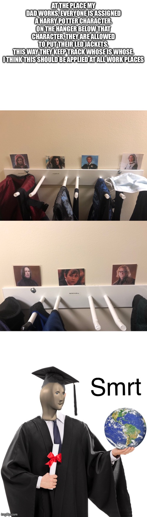 This is actually what they do. It should be everywhere | AT THE PLACE MY DAD WORKS, EVERYONE IS ASSIGNED A HARRY POTTER CHARACTER. ON THE HANGER BELOW THAT CHARACTER, THEY ARE ALLOWED TO PUT THEIR LED JACKETS. THIS WAY THEY KEEP TRACK WHOSE IS WHOSE.

I THINK THIS SHOULD BE APPLIED AT ALL WORK PLACES | image tagged in blank white template,meme man smart | made w/ Imgflip meme maker