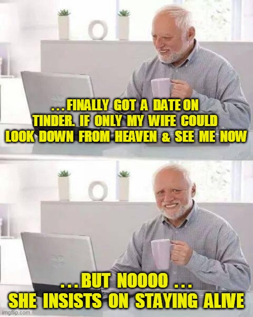 Got a Date on Tinder !! | . . . FINALLY  GOT  A  DATE ON  TINDER.  IF  ONLY  MY  WIFE  COULD  LOOK  DOWN  FROM  HEAVEN  &  SEE  ME  NOW; . . . BUT  NOOOO  . . . SHE  INSISTS  ON  STAYING  ALIVE | image tagged in memes,hide the pain harold | made w/ Imgflip meme maker