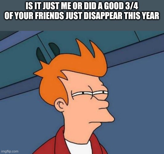 suspicious | IS IT JUST ME OR DID A GOOD 3/4 OF YOUR FRIENDS JUST DISAPPEAR THIS YEAR | image tagged in memes,futurama fry | made w/ Imgflip meme maker