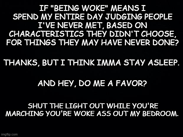 Ssshhhhhhh | IF "BEING WOKE" MEANS I SPEND MY ENTIRE DAY JUDGING PEOPLE I'VE NEVER MET, BASED ON CHARACTERISTICS THEY DIDN'T CHOOSE, FOR THINGS THEY MAY HAVE NEVER DONE? THANKS, BUT I THINK IMMA STAY ASLEEP. AND HEY, DO ME A FAVOR? SHUT THE LIGHT OUT WHILE YOU'RE MARCHING YOU'RE WOKE ASS OUT MY BEDROOM. | image tagged in black background,woke,politics,donald trump | made w/ Imgflip meme maker