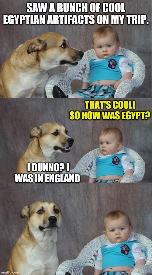 Bad Joke Dog | SAW A BUNCH OF COOL EGYPTIAN ARTIFACTS ON MY TRIP. THAT'S COOL! SO HOW WAS EGYPT? I DUNNO? I WAS IN ENGLAND | image tagged in bad joke dog | made w/ Imgflip meme maker