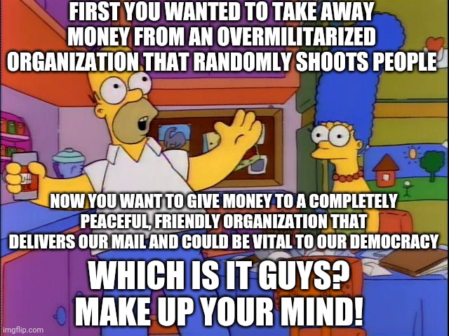 Make up your mind | FIRST YOU WANTED TO TAKE AWAY MONEY FROM AN OVERMILITARIZED ORGANIZATION THAT RANDOMLY SHOOTS PEOPLE; NOW YOU WANT TO GIVE MONEY TO A COMPLETELY PEACEFUL, FRIENDLY ORGANIZATION THAT DELIVERS OUR MAIL AND COULD BE VITAL TO OUR DEMOCRACY; WHICH IS IT GUYS? MAKE UP YOUR MIND! | image tagged in make up your mind | made w/ Imgflip meme maker