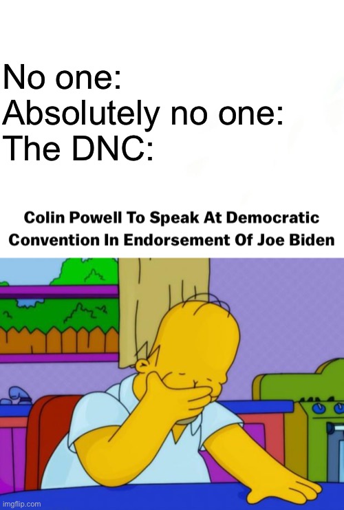 Literally no one asked for Colin “yellowcake uranium” Powell the war criminal to be at the DNC. No one. | No one:
Absolutely no one:
The DNC: | image tagged in smh homer,colin powell,war criminal,yellowcake uranium,dnc,cringe | made w/ Imgflip meme maker