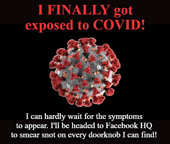 I FINALLY got exposed to COVID! | I FINALLY got exposed to COVID! I can hardly wait for the symptoms to appear. I'll be headed to Facebook HQ to smear snot on every doorknob I can find! | image tagged in covid 19,facebook,facebook jail,mark zuckerberg,mark zuckerberg blank sign,paybacks are a bitch | made w/ Imgflip meme maker