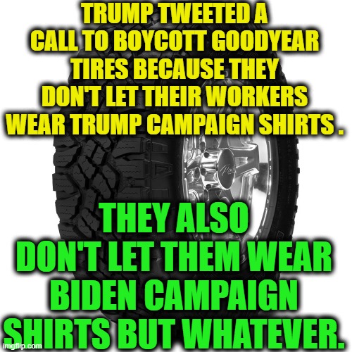 Facts don't really matter to Trump | TRUMP TWEETED A CALL TO BOYCOTT GOODYEAR TIRES BECAUSE THEY DON'T LET THEIR WORKERS WEAR TRUMP CAMPAIGN SHIRTS . THEY ALSO DON'T LET THEM WEAR BIDEN CAMPAIGN SHIRTS BUT WHATEVER. | image tagged in donald trump,goodyear,tires,automotive,boycott,traitor | made w/ Imgflip meme maker