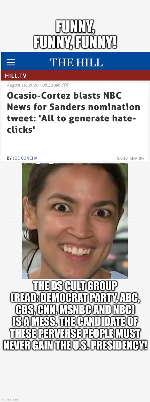 The DS cult group must be stopped! | FUNNY, FUNNY, FUNNY! THE DS CULT GROUP (READ: DEMOCRAT PARTY, ABC, CBS, CNN, MSNBC AND NBC) IS A MESS. THE CANDIDATE OF THESE PERVERSE PEOPLE MUST NEVER GAIN THE U.S. PRESIDENCY! | image tagged in aoc,alexandria ocasio-cortez,crazy alexandria ocasio-cortez,election 2020,communist,democratic party | made w/ Imgflip meme maker