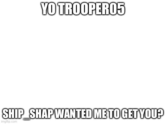 Blank White Template | YO TROOPER05; SHIP_SHAP WANTED ME TO GET YOU? | image tagged in blank white template | made w/ Imgflip meme maker