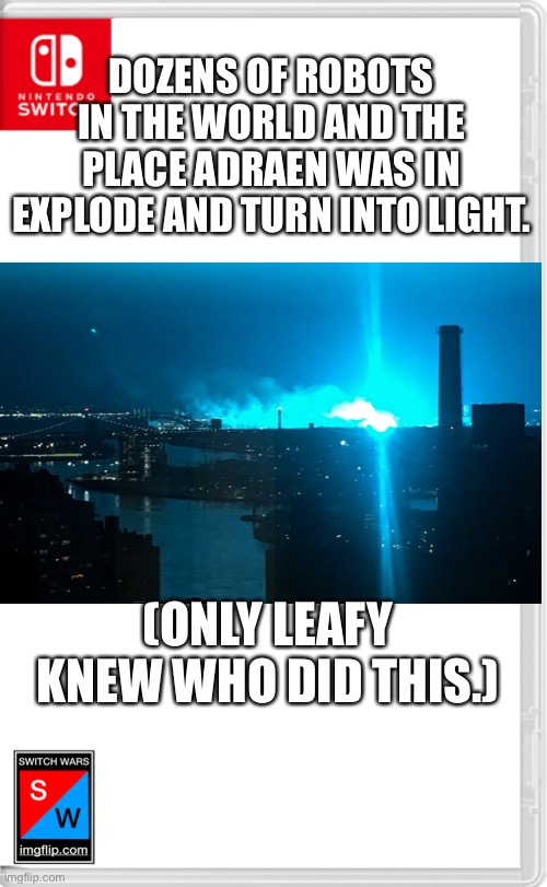 And rumor has it that every time this happens, you’ll see a mysterious person with a yellow ushanka flipping you off. | DOZENS OF ROBOTS IN THE WORLD AND THE PLACE ADRAEN WAS IN EXPLODE AND TURN INTO LIGHT. (ONLY LEAFY KNEW WHO DID THIS.) | image tagged in switch wars template | made w/ Imgflip meme maker