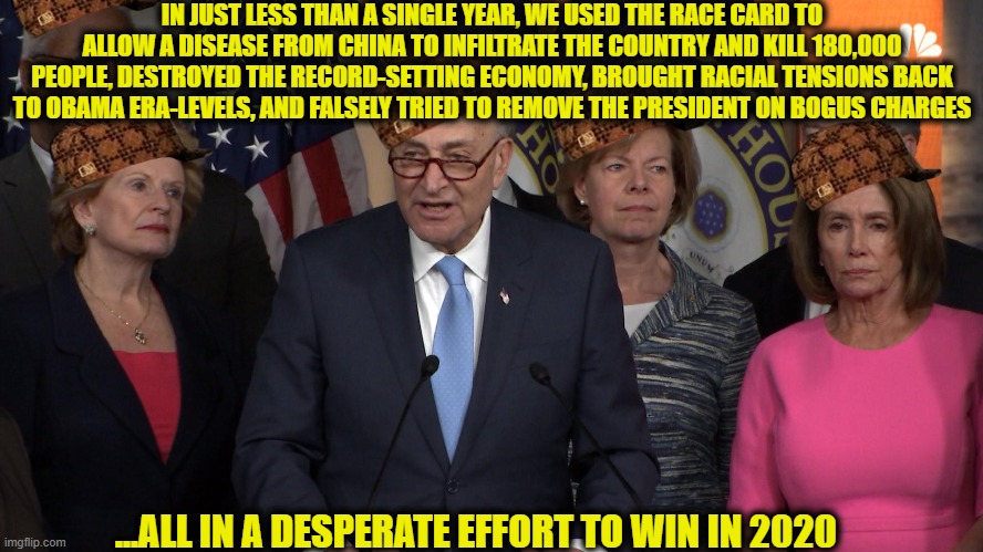 Democrats are the greatest enemy this country has ever faced | IN JUST LESS THAN A SINGLE YEAR, WE USED THE RACE CARD TO ALLOW A DISEASE FROM CHINA TO INFILTRATE THE COUNTRY AND KILL 180,000 PEOPLE, DESTROYED THE RECORD-SETTING ECONOMY, BROUGHT RACIAL TENSIONS BACK TO OBAMA ERA-LEVELS, AND FALSELY TRIED TO REMOVE THE PRESIDENT ON BOGUS CHARGES; ...ALL IN A DESPERATE EFFORT TO WIN IN 2020 | image tagged in election 2020,covid-19,democrats,democratic party,2020 elections,memes | made w/ Imgflip meme maker