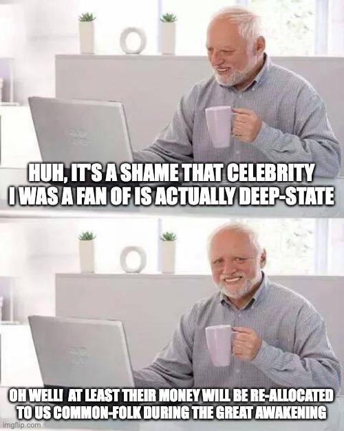 Take that, you wealthy snobs | HUH, IT'S A SHAME THAT CELEBRITY I WAS A FAN OF IS ACTUALLY DEEP-STATE; OH WELL!  AT LEAST THEIR MONEY WILL BE RE-ALLOCATED
TO US COMMON-FOLK DURING THE GREAT AWAKENING | image tagged in hide the pain harold,deep state,celebrities,wealth redistribution,taken from those rich and given to the poor,robin hood | made w/ Imgflip meme maker
