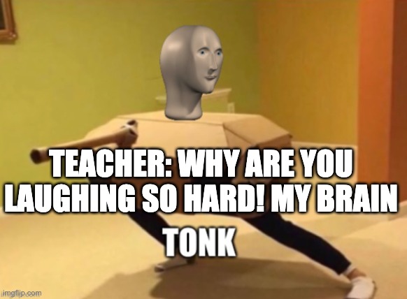Tonk | TEACHER: WHY ARE YOU LAUGHING SO HARD! MY BRAIN | image tagged in tonk | made w/ Imgflip meme maker