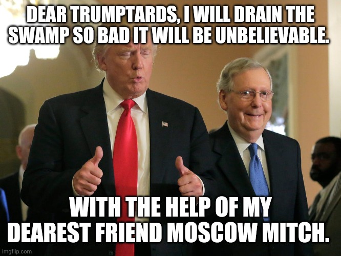 Moscow mitch draining the swamp | DEAR TRUMPTARDS, I WILL DRAIN THE SWAMP SO BAD IT WILL BE UNBELIEVABLE. WITH THE HELP OF MY DEAREST FRIEND MOSCOW MITCH. | image tagged in mitch mcconnell,trump,election 2020,drain the swamp trump,conservatives,liberals | made w/ Imgflip meme maker