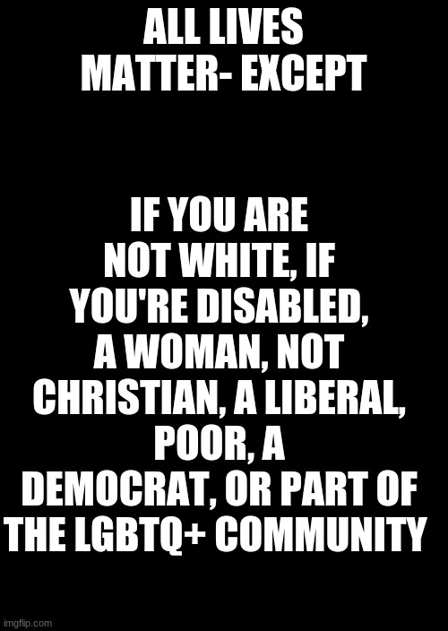 a black blank | ALL LIVES MATTER- EXCEPT IF YOU ARE NOT WHITE, IF YOU'RE DISABLED, A WOMAN, NOT CHRISTIAN, A LIBERAL, POOR, A DEMOCRAT, OR PART OF THE LGBTQ | image tagged in a black blank | made w/ Imgflip meme maker