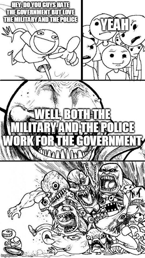 To everybody who claims that the government is persecuting them, but not the military OR the police | HEY, DO YOU GUYS HATE THE GOVERNMENT BUT LOVE THE MILITARY AND THE POLICE; YEAH; WELL, BOTH THE MILITARY AND THE POLICE WORK FOR THE GOVERNMENT | image tagged in hey internet,military,police,government,politics,hypocrisy | made w/ Imgflip meme maker