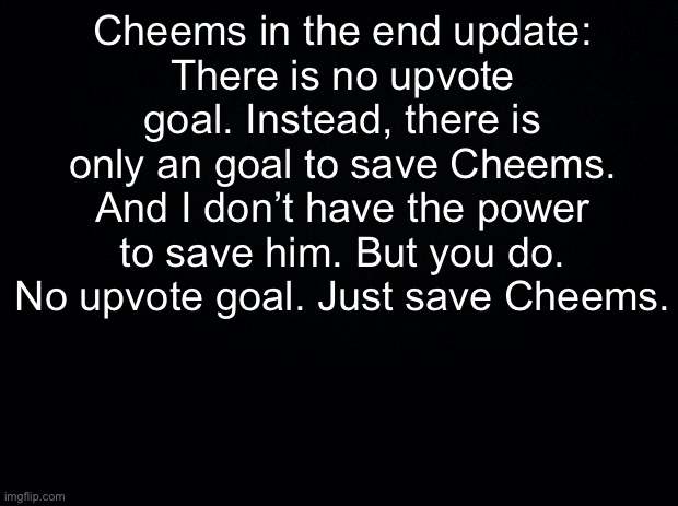 Cheems In The End Update | Cheems in the end update:
There is no upvote goal. Instead, there is only an goal to save Cheems. And I don’t have the power to save him. But you do. No upvote goal. Just save Cheems. | image tagged in black background | made w/ Imgflip meme maker