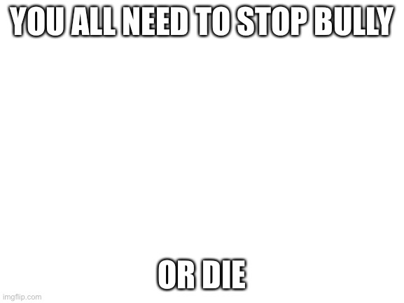 SO SOTP | YOU ALL NEED TO STOP BULLY; OR DIE | image tagged in blank white template | made w/ Imgflip meme maker